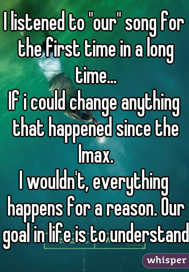 I listened to "our" song for the first time in a long time...
If i could change anything that happened since the Imax.
I wouldn't, everything happens for a reason. Our goal in life is to understand.