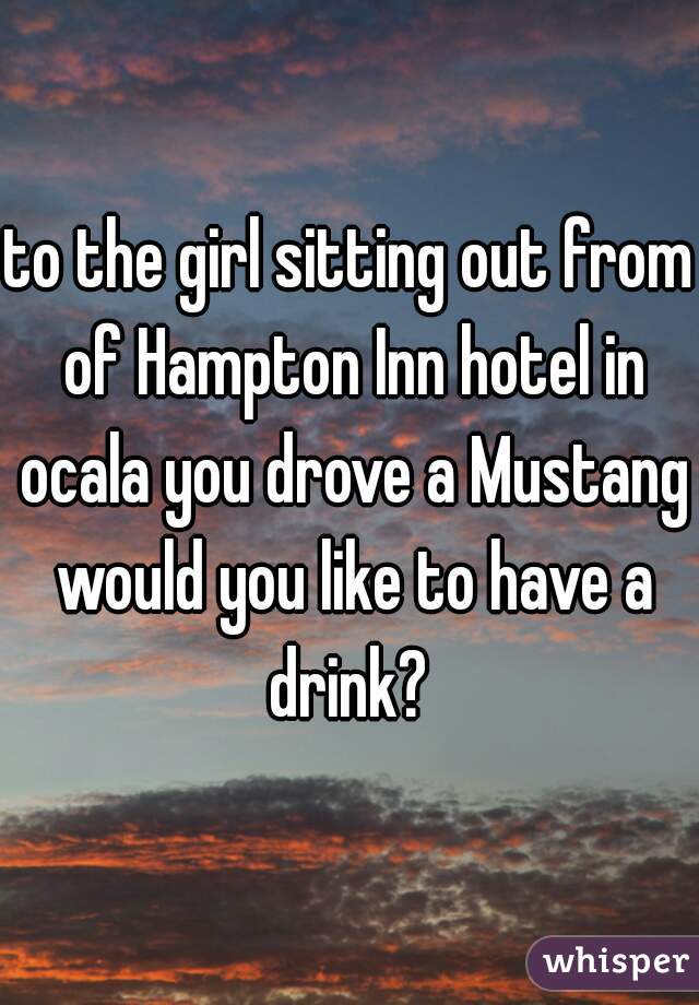 to the girl sitting out from of Hampton Inn hotel in ocala you drove a Mustang would you like to have a drink? 
