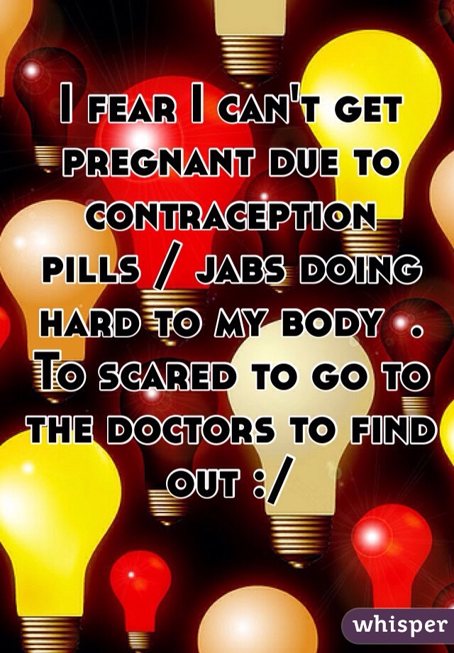I fear I can't get pregnant due to contraception pills / jabs doing hard to my body  . To scared to go to the doctors to find out :/ 