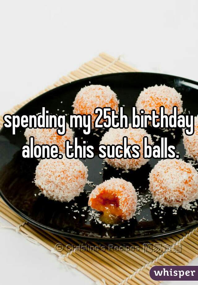 spending my 25th birthday alone. this sucks balls.