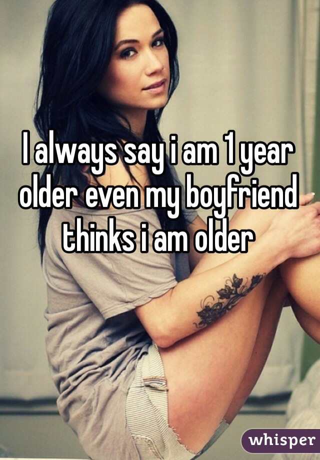 I always say i am 1 year older even my boyfriend thinks i am older