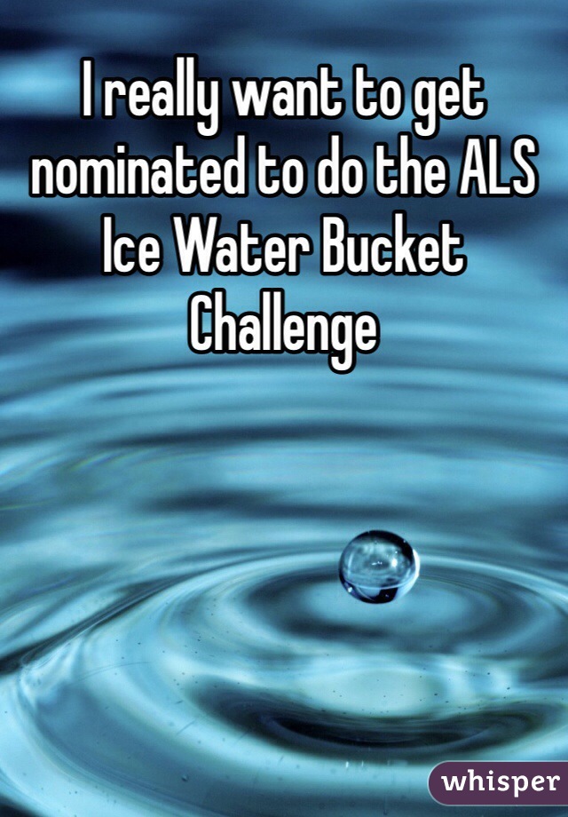 I really want to get nominated to do the ALS Ice Water Bucket Challenge