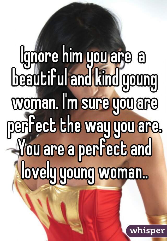 Ignore him you are  a beautiful and kind young woman. I'm sure you are perfect the way you are. You are a perfect and lovely young woman..