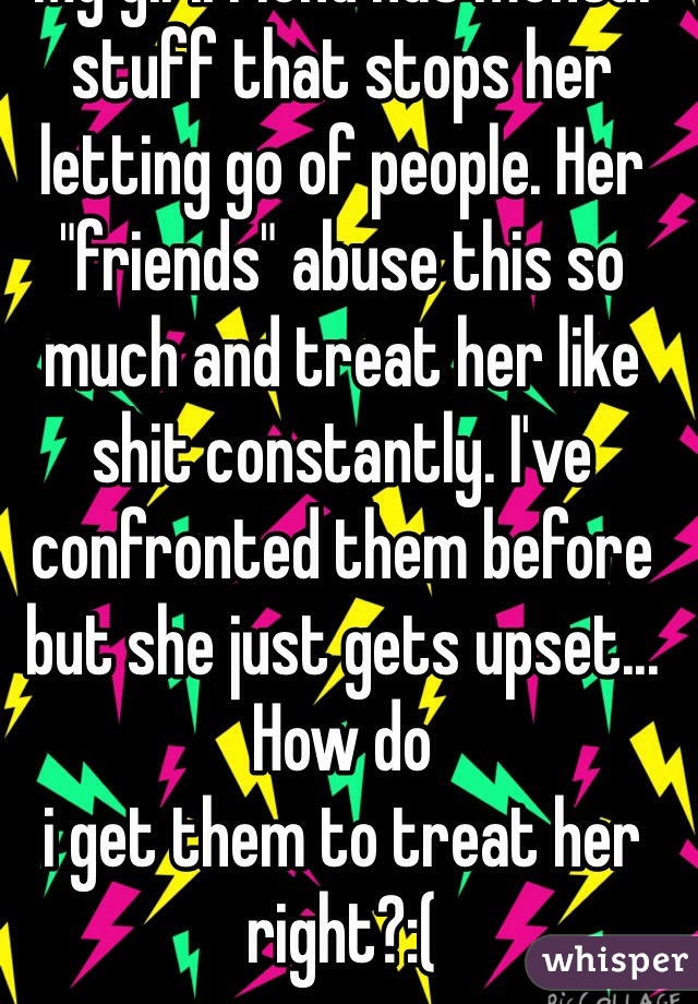 My girlfriend has mental stuff that stops her letting go of people. Her "friends" abuse this so much and treat her like shit constantly. I've confronted them before but she just gets upset... How do
i get them to treat her right?:(