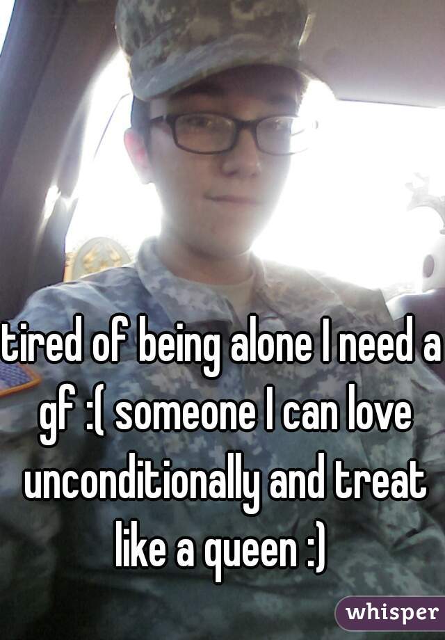 tired of being alone I need a gf :( someone I can love unconditionally and treat like a queen :) 