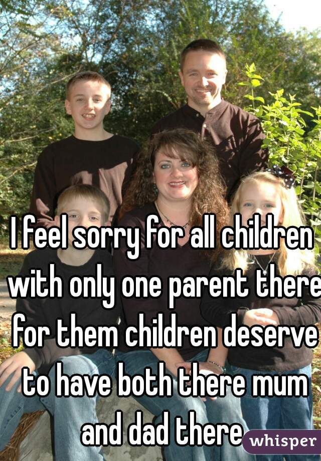I feel sorry for all children with only one parent there for them children deserve to have both there mum and dad there 