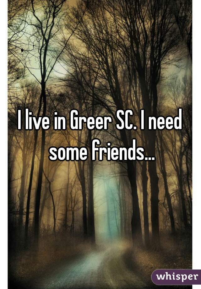 I live in Greer SC. I need some friends...