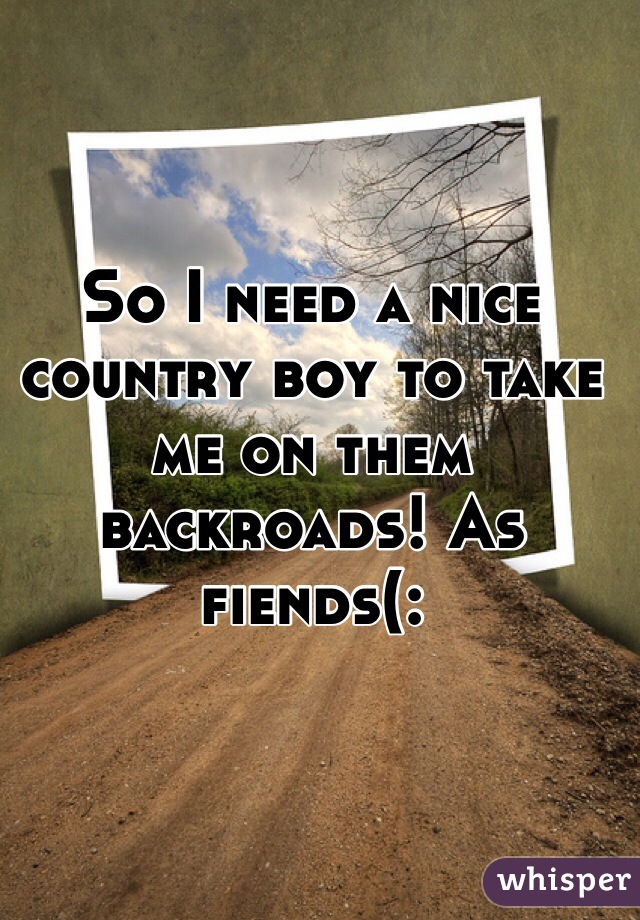 So I need a nice country boy to take me on them backroads! As fiends(: