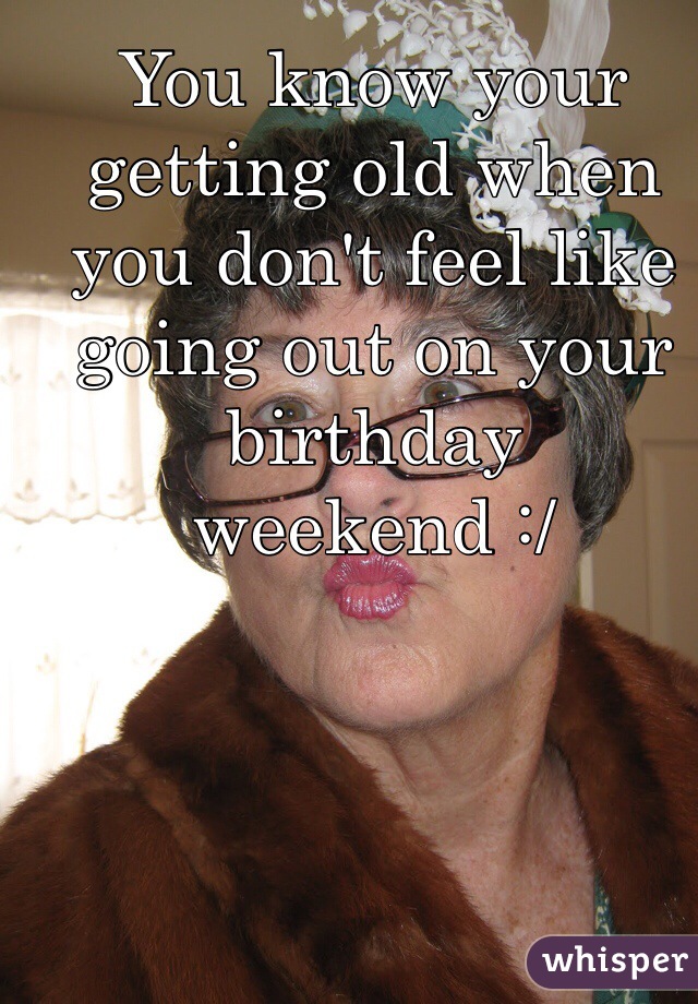 You know your getting old when you don't feel like going out on your birthday weekend :/ 