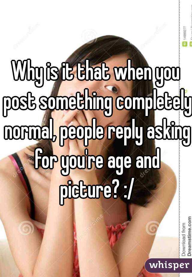 Why is it that when you post something completely normal, people reply asking for you're age and picture? :/