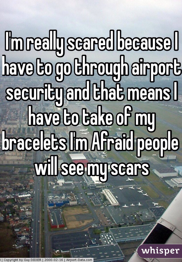 I'm really scared because I have to go through airport security and that means I have to take of my bracelets I'm Afraid people will see my scars  