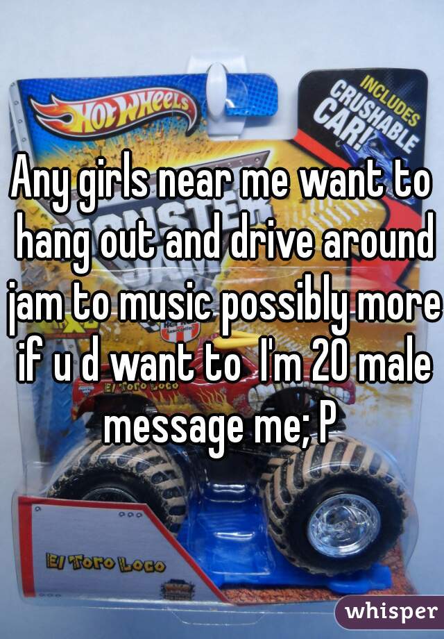 Any girls near me want to hang out and drive around jam to music possibly more if u d want to  I'm 20 male message me; P 