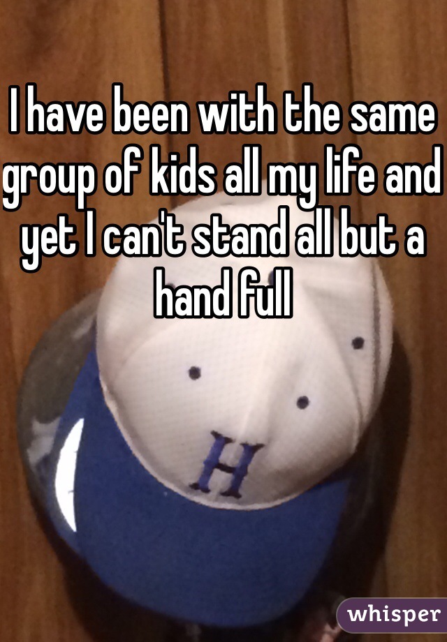 I have been with the same group of kids all my life and yet I can't stand all but a hand full