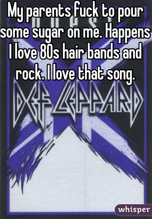 My parents fuck to pour some sugar on me. Happens I love 80s hair bands and rock. I love that song.