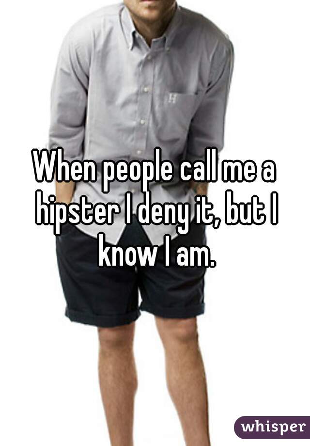 When people call me a hipster I deny it, but I know I am.