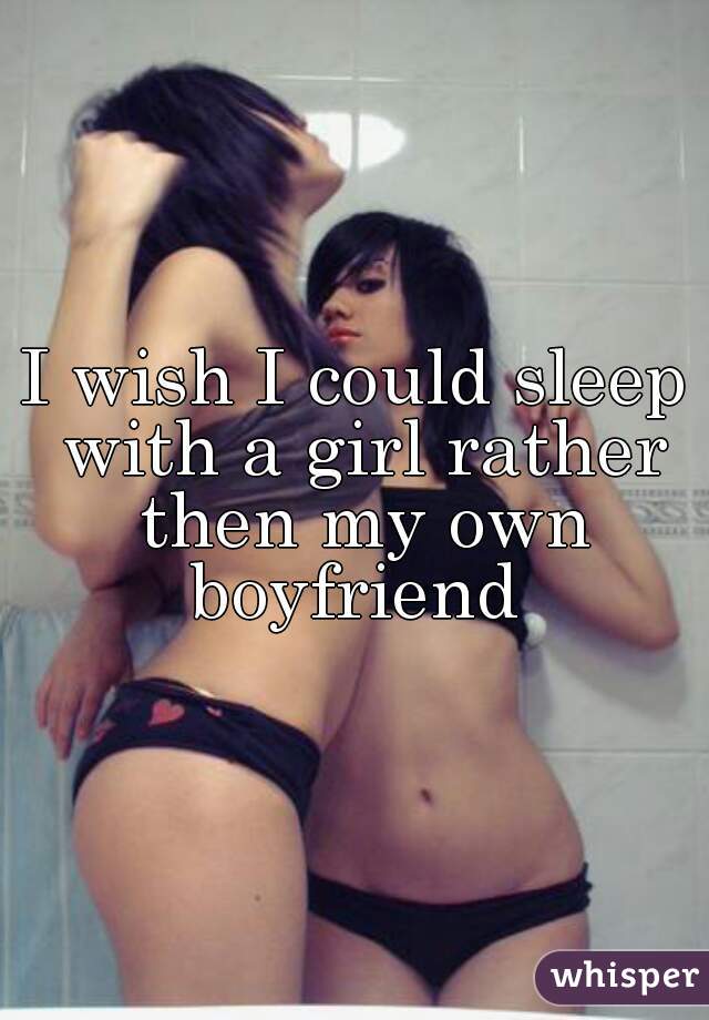 I wish I could sleep with a girl rather then my own boyfriend 