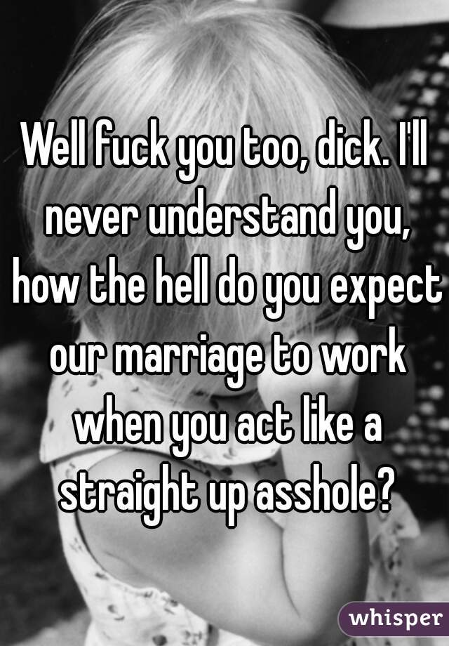 Well fuck you too, dick. I'll never understand you, how the hell do you expect our marriage to work when you act like a straight up asshole?
