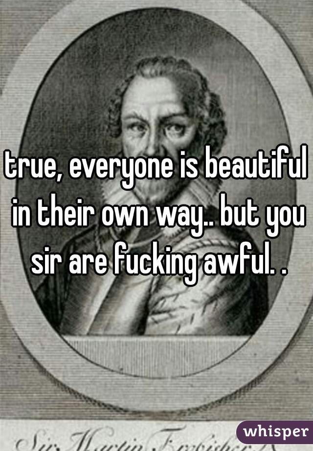 true, everyone is beautiful in their own way.. but you sir are fucking awful. .