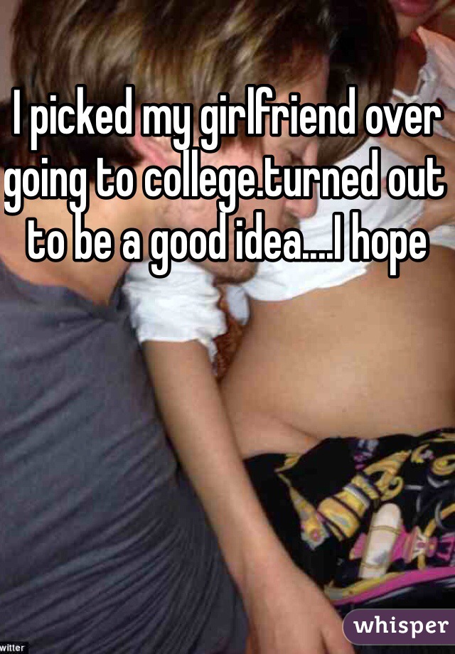 I picked my girlfriend over going to college.turned out to be a good idea....I hope 