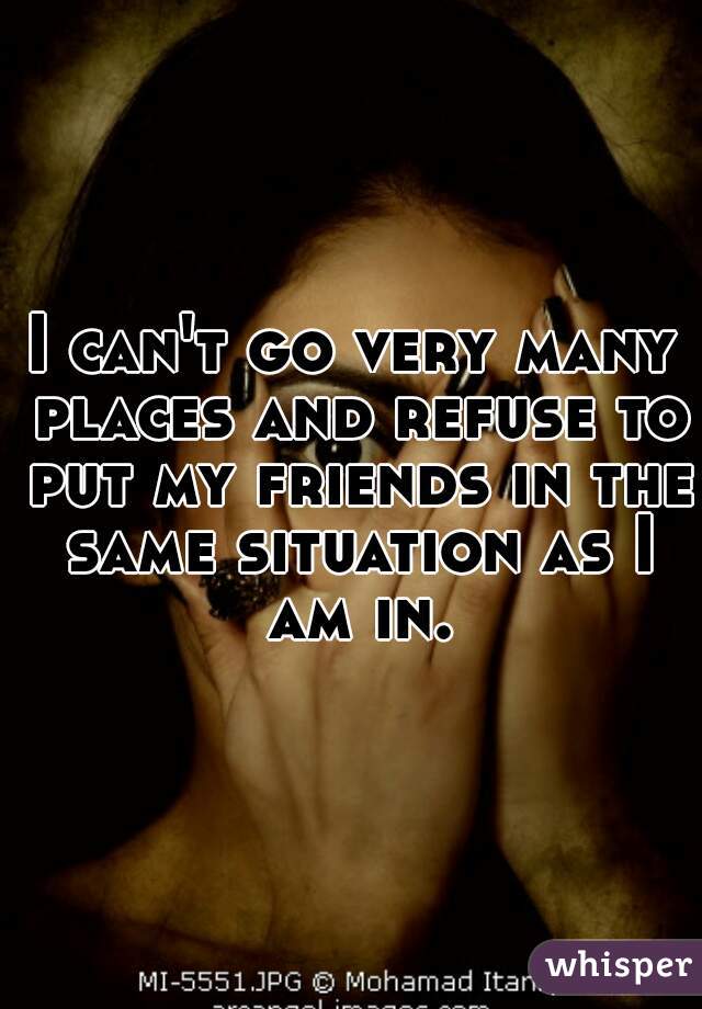 I can't go very many places and refuse to put my friends in the same situation as I am in.