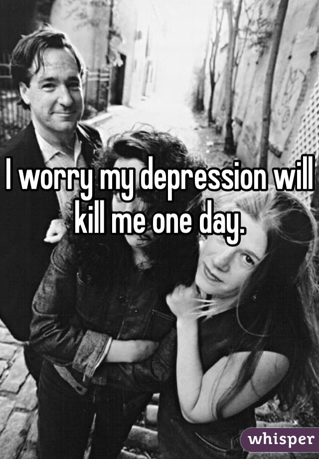 I worry my depression will kill me one day.