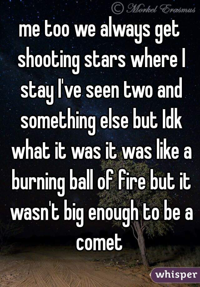 me too we always get shooting stars where I stay I've seen two and something else but Idk what it was it was like a burning ball of fire but it wasn't big enough to be a comet 