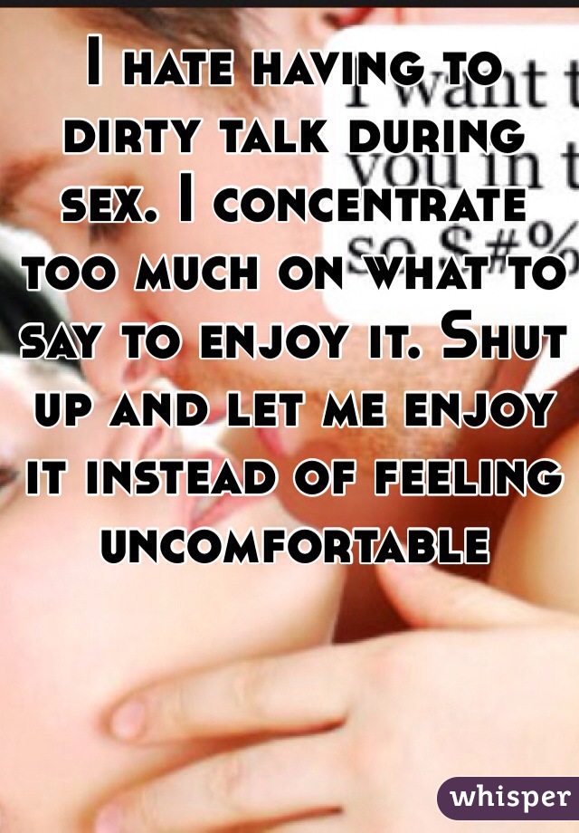 I hate having to dirty talk during sex. I concentrate too much on what to say to enjoy it. Shut up and let me enjoy it instead of feeling uncomfortable