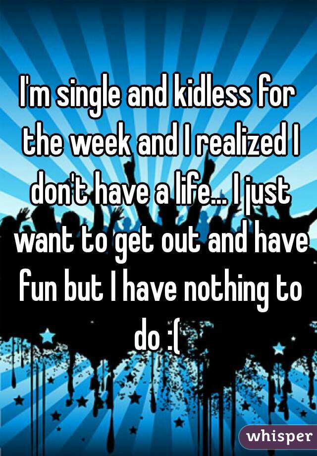 I'm single and kidless for the week and I realized I don't have a life... I just want to get out and have fun but I have nothing to do :( 