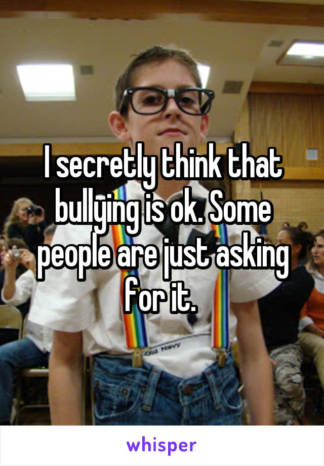 I secretly think that bullying is ok. Some people are just asking for it. 