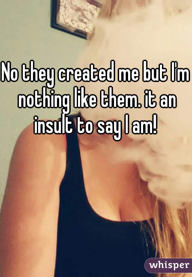 No they created me but I'm nothing like them. it an insult to say I am! 