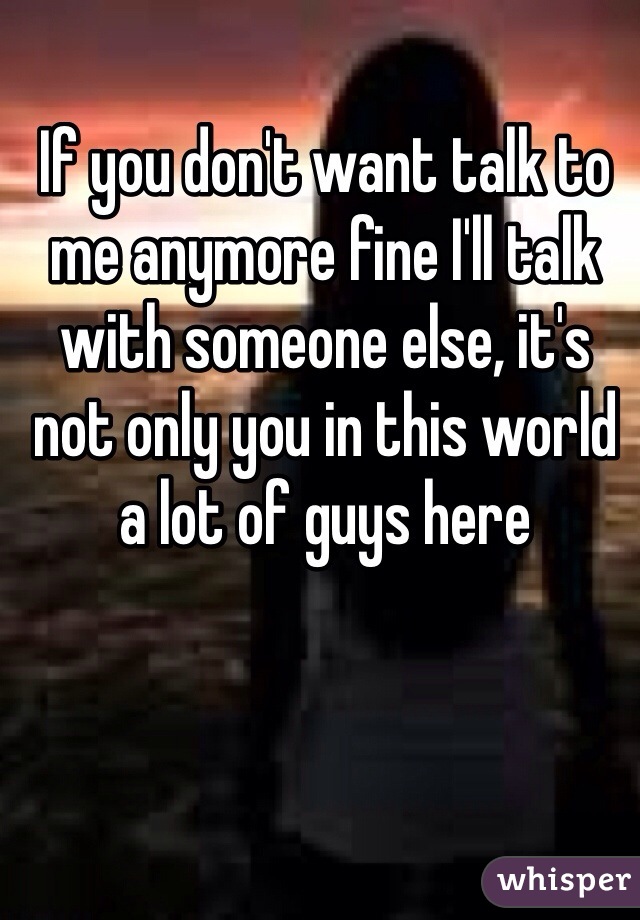 If you don't want talk to me anymore fine I'll talk with someone else, it's not only you in this world a lot of guys here 