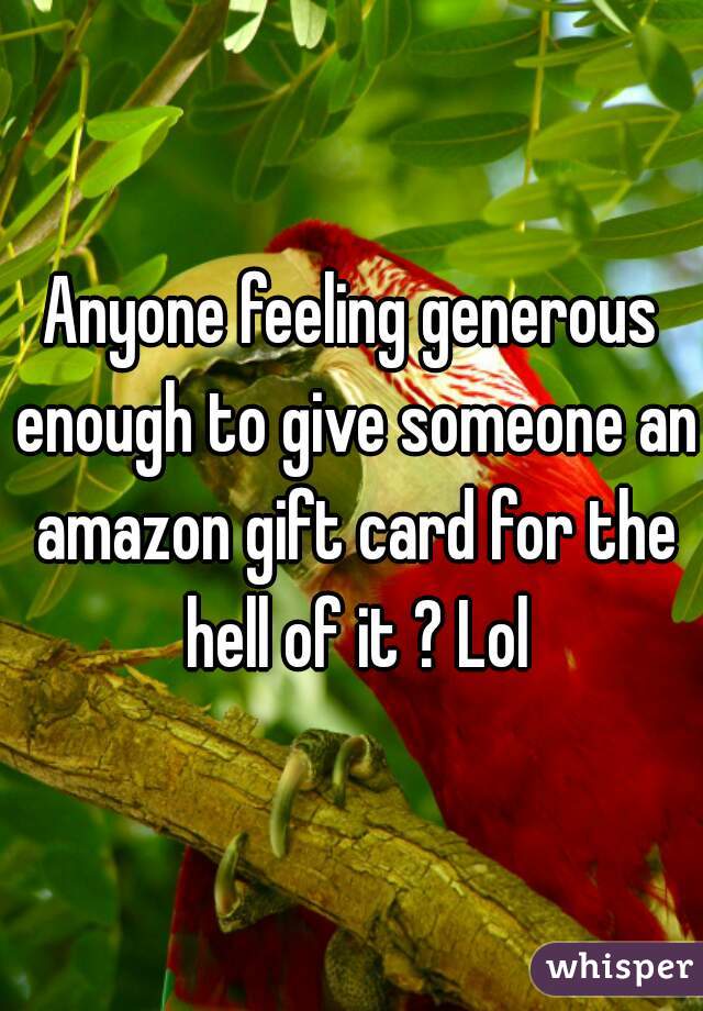 Anyone feeling generous enough to give someone an amazon gift card for the hell of it ? Lol