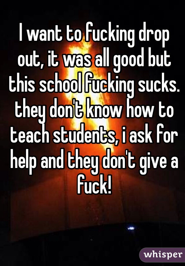 I want to fucking drop out, it was all good but this school fucking sucks. they don't know how to teach students, i ask for help and they don't give a fuck!