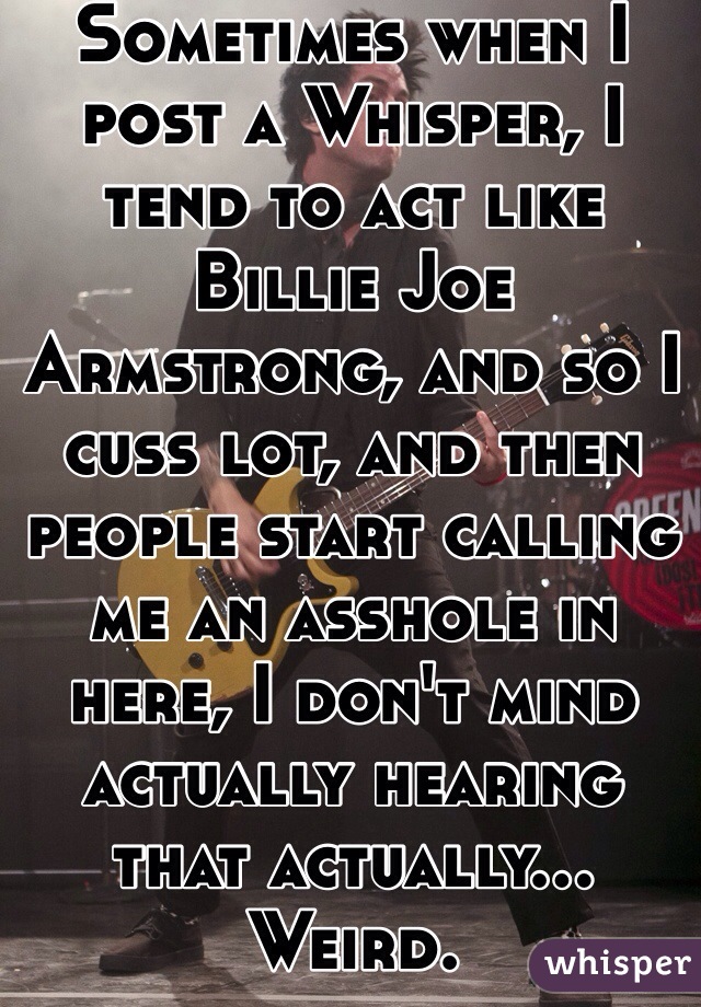 Sometimes when I post a Whisper, I tend to act like Billie Joe Armstrong, and so I cuss lot, and then people start calling me an asshole in here, I don't mind actually hearing that actually... Weird.
