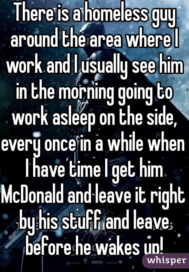 There is a homeless guy around the area where I work and I usually see him in the morning going to work asleep on the side, every once in a while when I have time I get him McDonald and leave it right by his stuff and leave before he wakes up! 