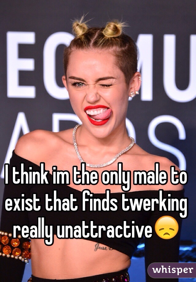 I think im the only male to exist that finds twerking really unattractive😞