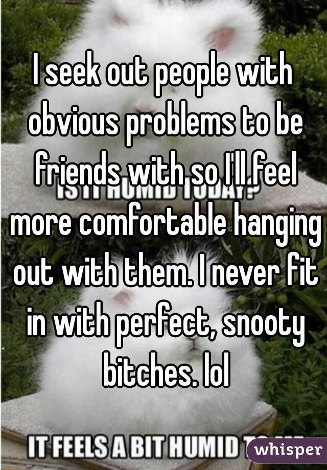 I seek out people with obvious problems to be friends with so I'll feel more comfortable hanging out with them. I never fit in with perfect, snooty bitches. lol