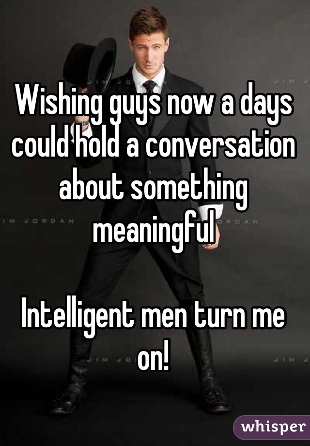 Wishing guys now a days could hold a conversation about something meaningful

Intelligent men turn me on!