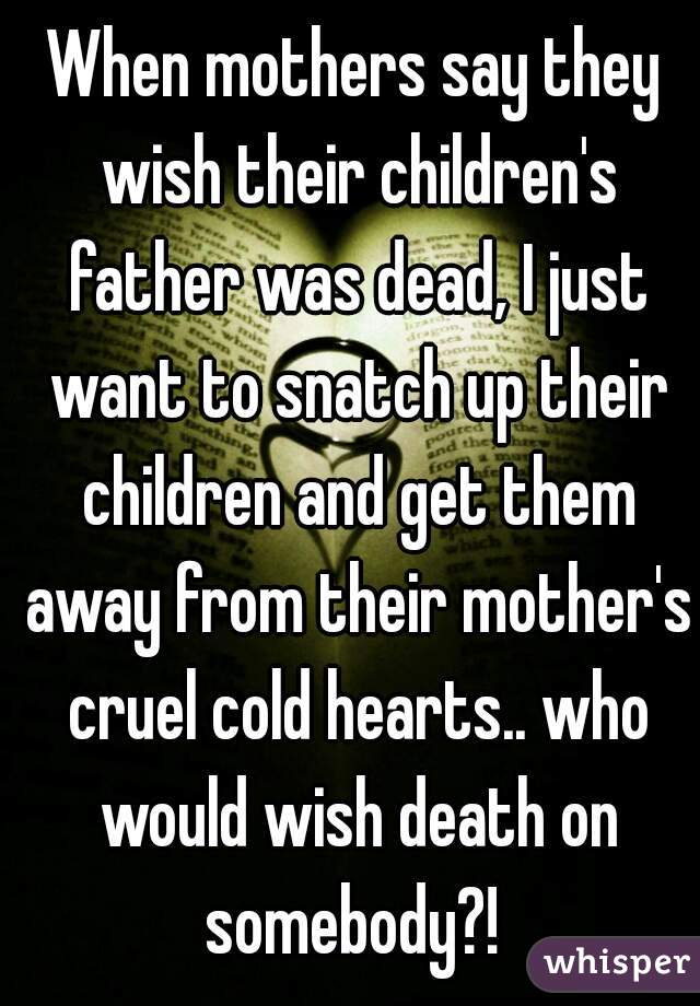 When mothers say they wish their children's father was dead, I just want to snatch up their children and get them away from their mother's cruel cold hearts.. who would wish death on somebody?! 