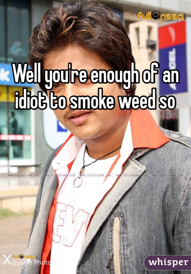 Well you're enough of an idiot to smoke weed so