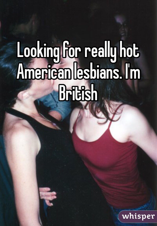 Looking for really hot American lesbians. I'm British 