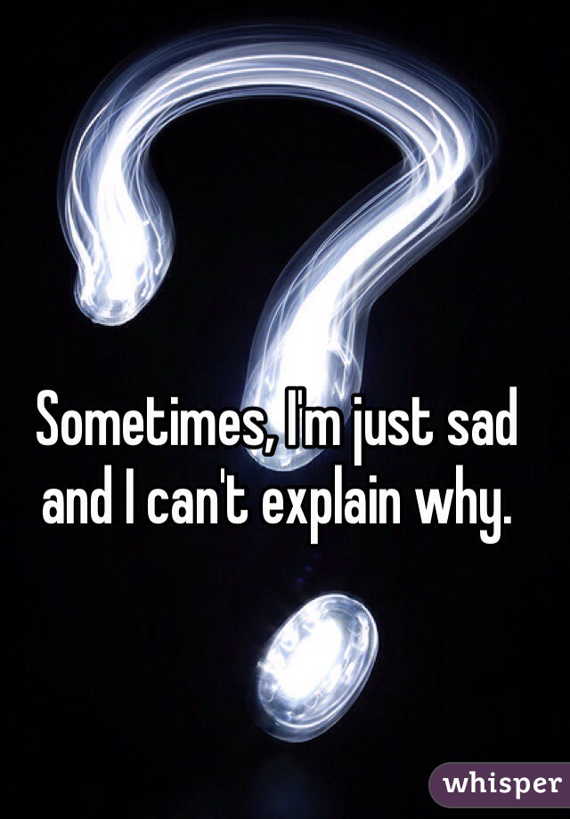 Sometimes, I'm just sad and I can't explain why.