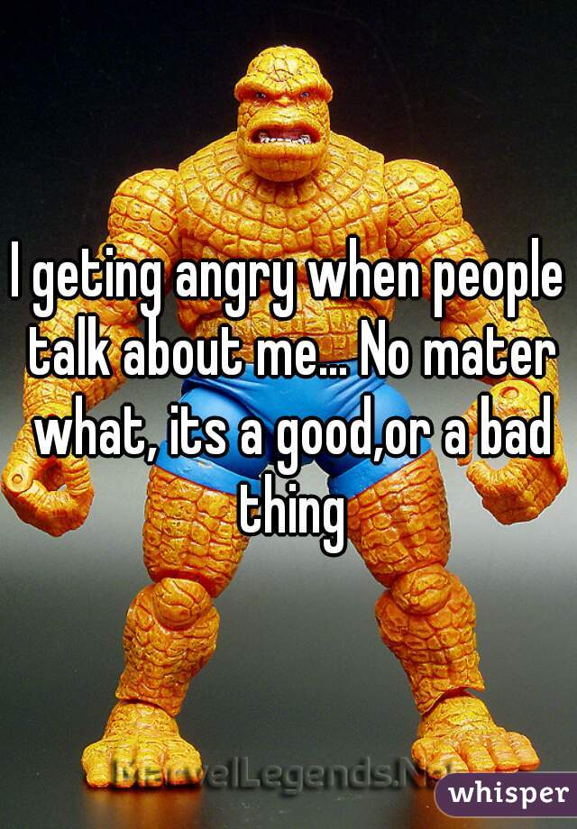 I geting angry when people talk about me... No mater what, its a good,or a bad thing