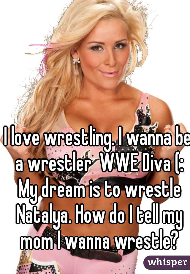 I love wrestling. I wanna be a wrestler  WWE Diva (: My dream is to wrestle Natalya. How do I tell my mom I wanna wrestle?