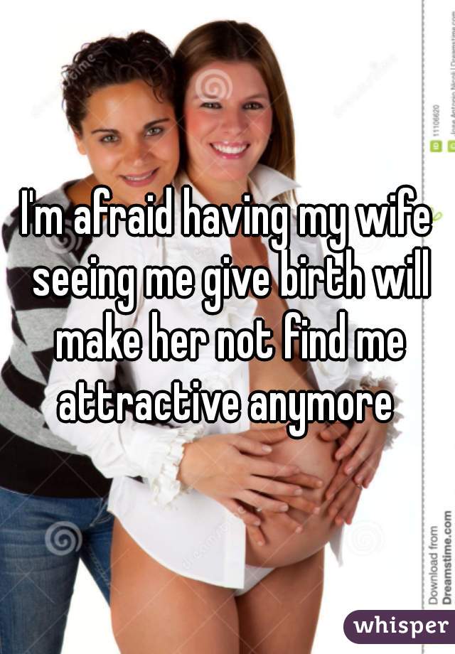 I'm afraid having my wife seeing me give birth will make her not find me attractive anymore 