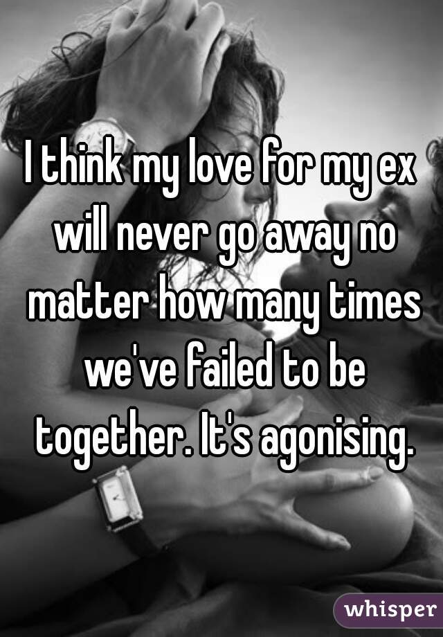I think my love for my ex will never go away no matter how many times we've failed to be together. It's agonising.