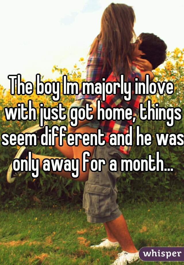 The boy Im majorly inlove with just got home, things seem different and he was only away for a month...