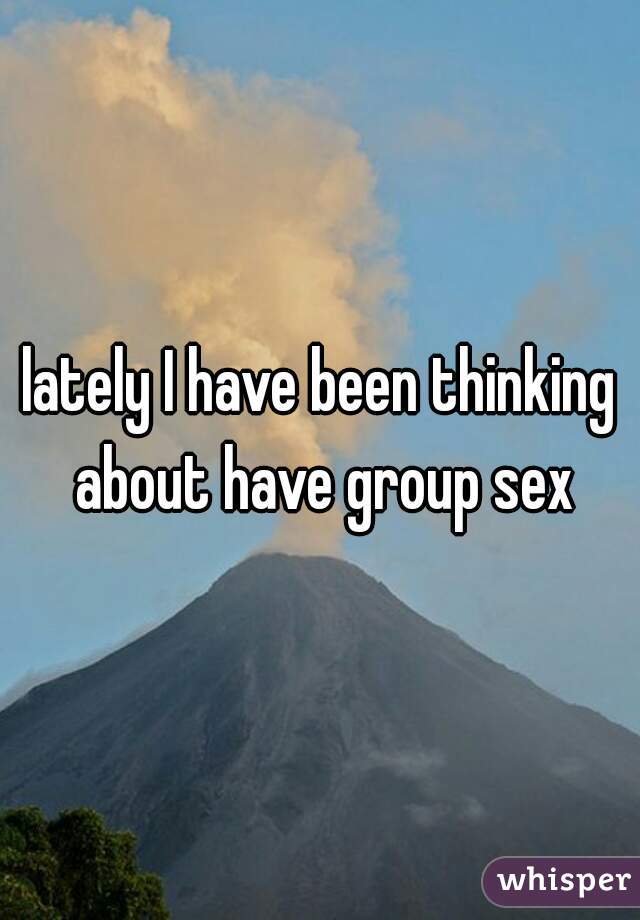 lately I have been thinking about have group sex
