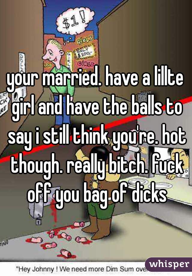 your married. have a lillte girl and have the balls to say i still think you're. hot though. really bitch. fuck off you bag of dicks