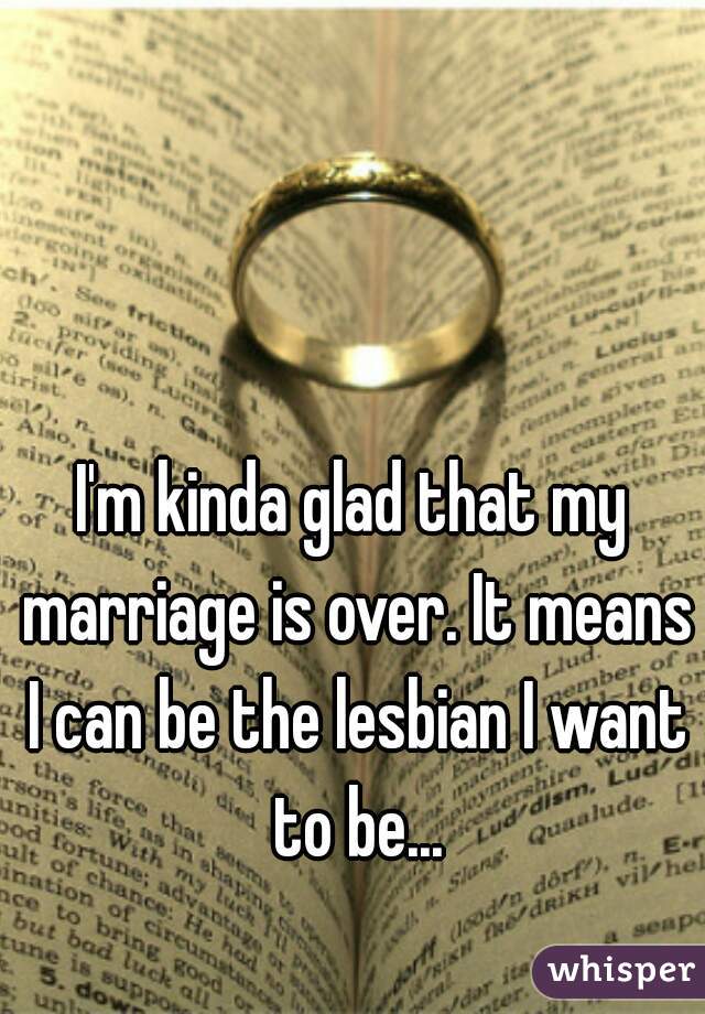 I'm kinda glad that my marriage is over. It means I can be the lesbian I want to be...